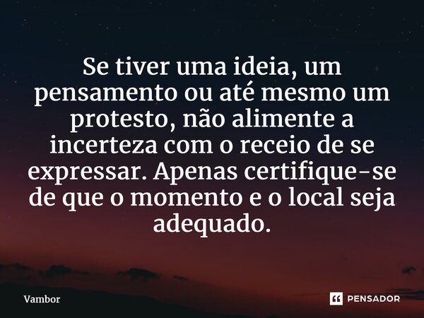 ⁠Se tiver uma ideia, um pensamento ou até mesmo um protesto, não alimente a incerteza com o receio de se expressar. Apenas certifique-se de que o momento e o lo... Frase de Vambor.