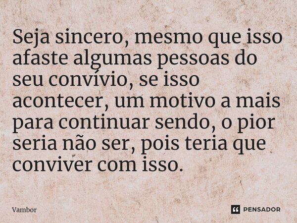 ⁠Seja sincero, mesmo que isso afaste algumas pessoas do seu convívio, se isso acontecer, um motivo a mais para continuar sendo, o pior seria não ser, pois teria... Frase de Vambor.