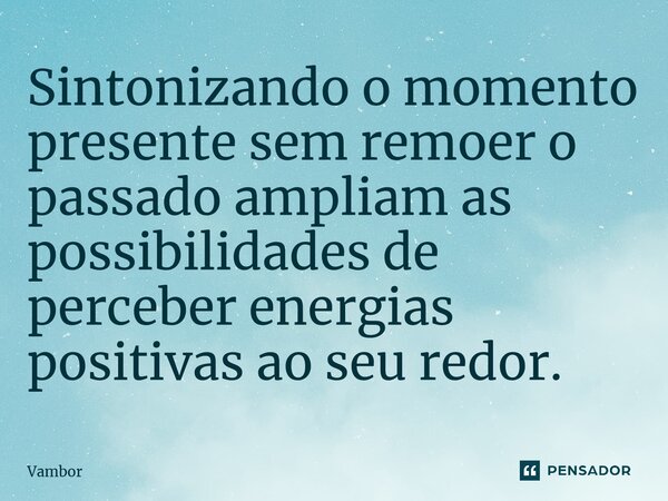 ⁠Sintonizando o momento presente sem remoer o passado ampliam as possibilidades de perceber energias positivas ao seu redor.... Frase de Vambor.