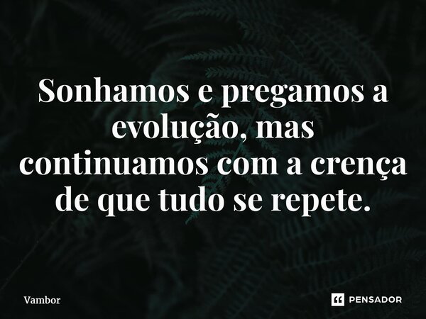 ⁠Sonhamos e pregamos a evolução, mas continuamos com a crença de que tudo se repete.... Frase de Vambor.