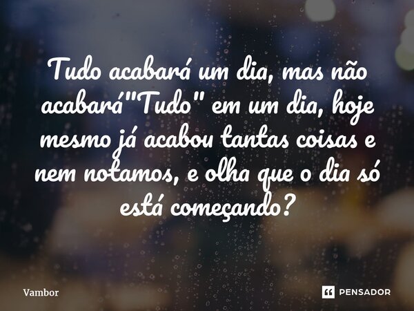 ⁠Tudo acabará um dia, mas não acabará "Tudo" em um dia, hoje mesmo já acabou tantas coisas e nem notamos, e olha que o dia só está começando?... Frase de Vambor.
