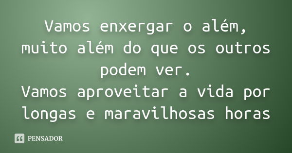 Vamos enxergar o além, muito além do que os outros podem ver. Vamos aproveitar a vida por longas e maravilhosas horas