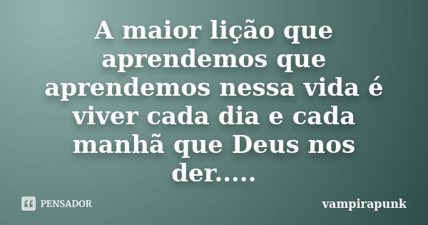 A maior lição que aprendemos que aprendemos nessa vida é viver cada dia e cada manhã que Deus nos der........ Frase de vampirapunk.