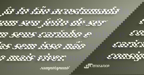 ja to tão acostumada com seu jeito de ser com seus carinho e caricias sem isso não consigo mais viver.... Frase de vampirapunk.