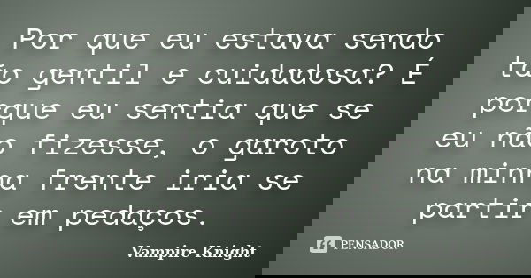 Por que eu estava sendo tão gentil e cuidadosa? É porque eu sentia que se eu não fizesse, o garoto na minha frente iria se partir em pedaços.... Frase de Vampire Knight.