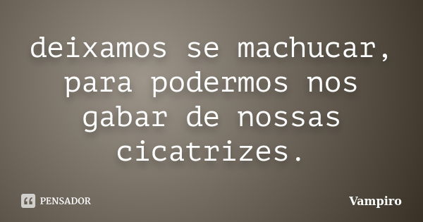 deixamos se machucar, para podermos nos gabar de nossas cicatrizes.... Frase de Vampiro.