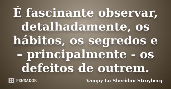 É fascinante observar, detalhadamente, os hábitos, os segredos e – principalmente - os defeitos de outrem.... Frase de Vampy Lu Sheridan Stroyberg.