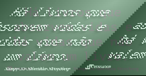 Há livros que absorvem vidas e há vidas que não valem um livro.... Frase de Vampy Lu Sheridan Stroyberg.