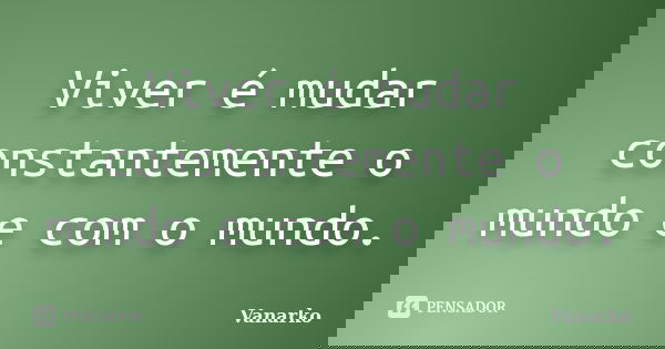 Viver é mudar constantemente o mundo e com o mundo.... Frase de Vanarko.