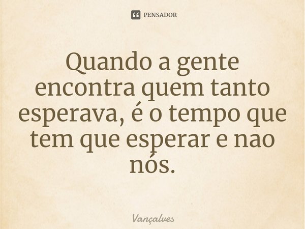 Quando a gente encontra quem tanto esperava, é o tempo que tem que esperar e nao nós.... Frase de Vançalves.