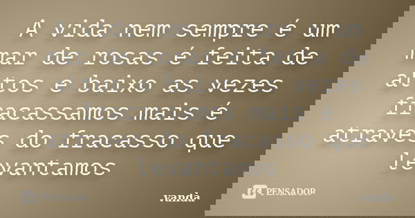 A vida nem sempre é um mar de rosas é feita de altos e baixo as vezes fracassamos mais é atraves do fracasso que levantamos... Frase de Vanda.