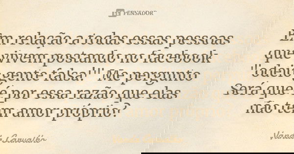Em relação a todas essas pessoas que vivem postando no facebook "odeio gente falsa!" Me pergunto Será que é por essa razão que elas não tem amor própr... Frase de Vanda Carvalho.