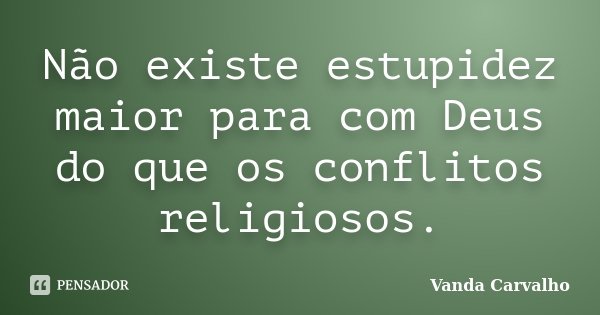 Não existe estupidez maior para com Deus do que os conflitos religiosos.... Frase de Vanda Carvalho.