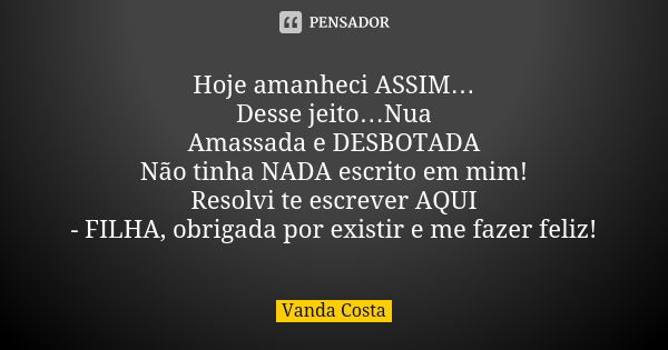 Hoje amanheci ASSIM… Desse jeito…Nua Amassada e DESBOTADA Não tinha NADA escrito em mim! Resolvi te escrever AQUI - FILHA, obrigada por existir e me fazer feliz... Frase de Vanda Costa.