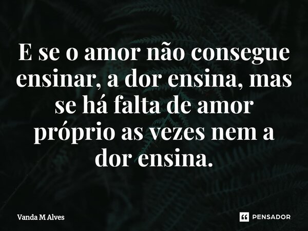 ⁠E se o amor não consegue ensinar, a dor ensina, mas se há falta de amor próprio as vezes nem a dor ensina.... Frase de Vanda M Alves.