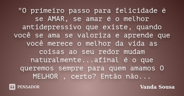 "O primeiro passo para felicidade é se AMAR, se amar é o melhor antidepressivo que existe, quando você se ama se valoriza e aprende que você merece o melho... Frase de Vanda Sousa.