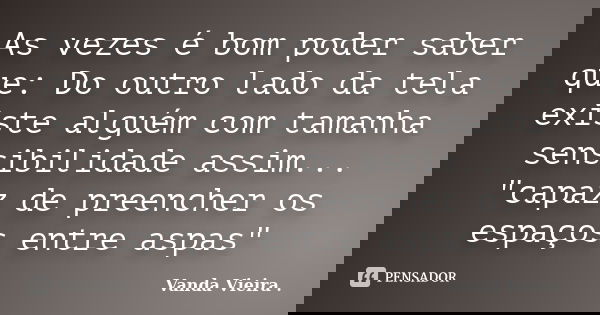 As vezes é bom poder saber que: Do outro lado da tela existe alguém com tamanha sensibilidade assim... "capaz de preencher os espaços entre aspas"... Frase de Vanda Vieira.