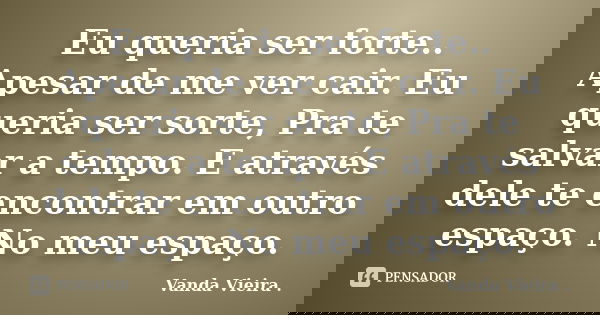 Eu queria ser forte.. Apesar de me ver cair. Eu queria ser sorte, Pra te salvar a tempo. E através dele te encontrar em outro espaço. No meu espaço.... Frase de Vanda Vieira.