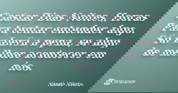 Gastar Dias Noites, Horas Para tentar entender algo. Só valerá a pena, se algo de melhor acontecer em nós.... Frase de Vanda Vieira ..