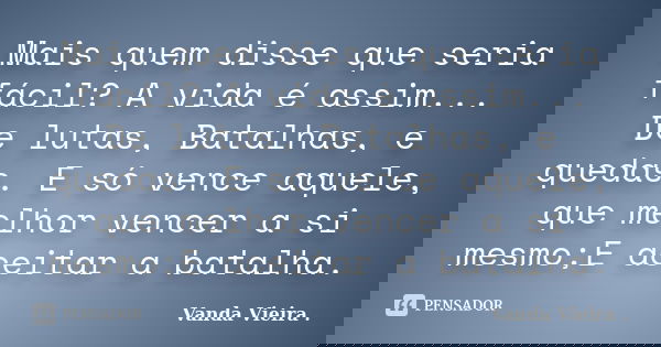 Mais quem disse que seria fácil? A vida é assim... De lutas, Batalhas, e quedas. E só vence aquele, que melhor vencer a si mesmo;E aceitar a batalha.... Frase de Vanda Vieira.