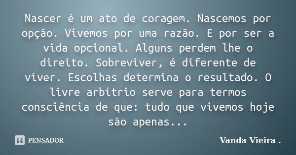 Nascer é um ato de coragem. Nascemos por opção. Vivemos por uma razão. E por ser a vida opcional. Alguns perdem lhe o direito. Sobreviver, é diferente de viver.... Frase de Vanda Vieira..