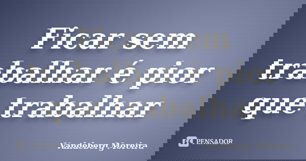 Ficar sem trabalhar é pior que trabalhar... Frase de Vandeberg Moreira.