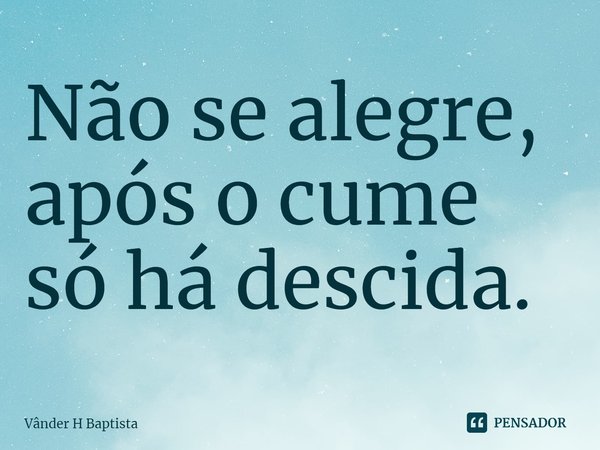 ⁠Não se alegre, após o cume só há descida.... Frase de Vânder H Baptista.