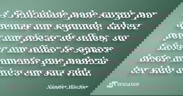 A Felicidade pode surgir por apenas um segundo, talvez por um piscar de olhos, ou talvez um olhar te separe deste momento que poderia ter sido único em sua vida... Frase de Vander Hacher.