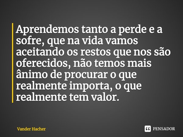 ⁠Aprendemos tanto a perde e a sofre, que na vida vamos aceitando os restos que nos são oferecidos, não temos mais ânimo de procurar o que realmente importa, o q... Frase de Vander Hacher.