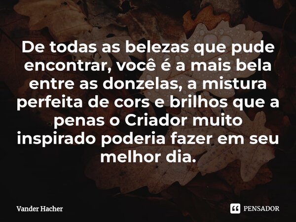 De todas as belezas que pude encontrar, você é a mais bela entre as donzelas, a mistura perfeita de cores e brilhos que a penas o Criador muito inspirado poderi... Frase de Vander Hacher.