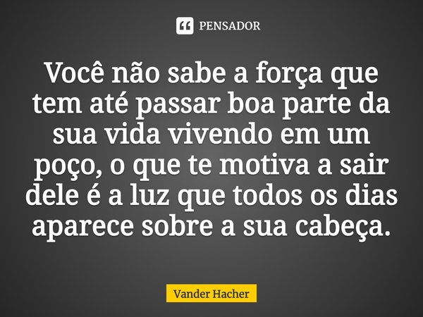 ⁠Você não sabe a força que tem até passar boa parte da sua vida vivendo em um poço, o que te motiva a sair dele é a luz que todos os dias aparece sobre a sua ca... Frase de Vander Hacher.