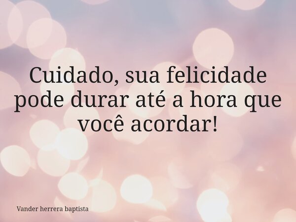 Cuidado, sua felicidade pode durar até a hora que você acordar!... Frase de Vander herrera baptista.