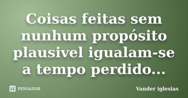 Coisas feitas sem nunhum propósito plausivel igualam-se a tempo perdido...... Frase de Vander iglesias.