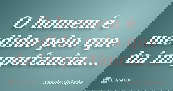 O homem é medido pelo que da importância...... Frase de Vander iglesias.