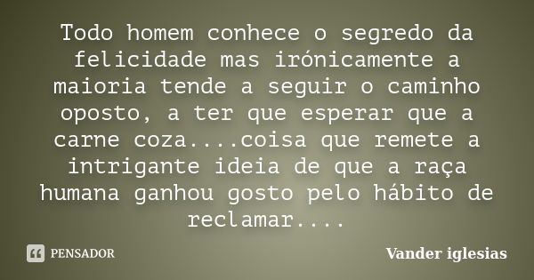 Todo homem conhece o segredo da felicidade mas irónicamente a maioria tende a seguir o caminho oposto, a ter que esperar que a carne coza....coisa que remete a ... Frase de Vander iglesias.