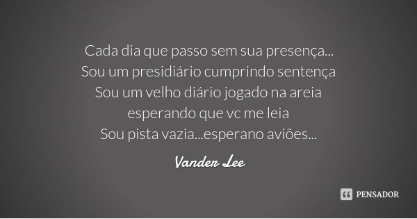 Cada dia que passo sem sua presença...
Sou um presidiário cumprindo sentença
Sou um velho diário jogado na areia
esperando que vc me leia
Sou pista vazia...espe... Frase de Vander Lee.