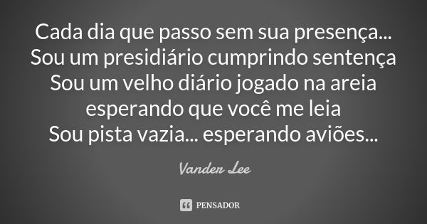 Cada dia que passo sem sua presença... Sou um presidiário cumprindo sentença Sou um velho diário jogado na areia esperando que você me leia Sou pista vazia... e... Frase de Vander Lee.