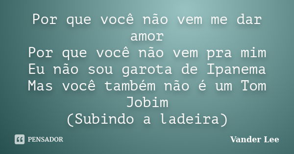 Por que você não vem me dar amor Por que você não vem pra mim Eu não sou garota de Ipanema Mas você também não é um Tom Jobim (Subindo a ladeira)... Frase de Vander Lee.