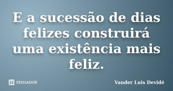 E a sucessão de dias felizes construirá uma existência mais feliz.... Frase de Vander Luis Devidé.