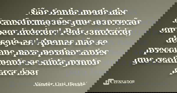 Não tenha medo das transformações que ocorrerão em seu interior! Pelo contrário, deseje-as! Apenas não se pressione para perdoar antes que realmente se sinta pr... Frase de Vander Luis Devidé.