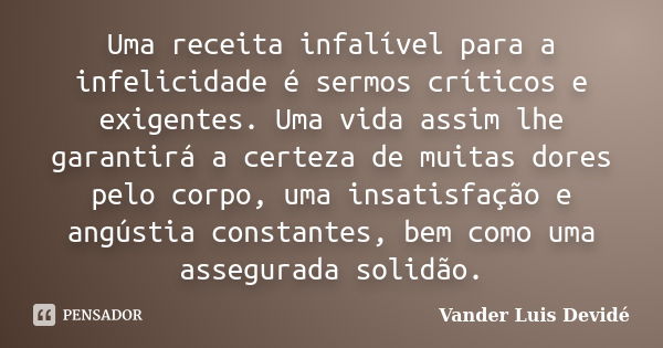 Uma receita infalível para a infelicidade é sermos críticos e exigentes. Uma vida assim lhe garantirá a certeza de muitas dores pelo corpo, uma insatisfação e a... Frase de Vander Luis Devidé.