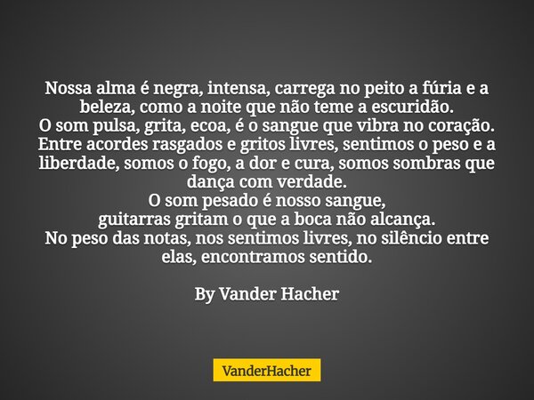 Nossa alma é negra, intensa, carrega no peito a fúria e a beleza, como a noite que não teme a escuridão. O som pulsa, grita, ecoa, é o sangue que vibra no coraç... Frase de VanderHacher.