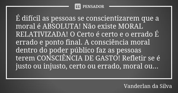 É difícil as pessoas se conscientizarem que a moral é ABSOLUTA! Não existe MORAL RELATIVIZADA! O Certo é certo e o errado É errado e ponto final. A consciência ... Frase de Vanderlan da Silva.