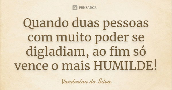 Quando duas pessoas com muito poder se digladiam, ao fim só vence o mais HUMILDE!... Frase de Vanderlan da Silva.