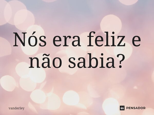 ⁠Nós era feliz e não sabia?... Frase de vanderle.