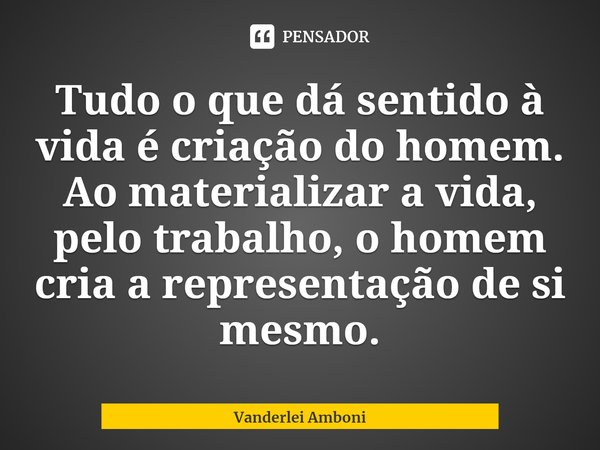 ⁠Tudo o que dá sentido à vida é criação do homem. Ao materializar a vida, pelo trabalho, o homem cria a representação de si mesmo.... Frase de Vanderlei Amboni.