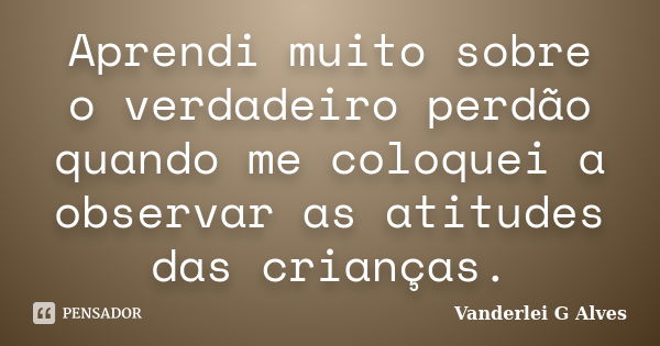 Aprendi muito sobre o verdadeiro perdão quando me coloquei a observar as atitudes das crianças.... Frase de Vanderlei G Alves.