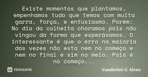 Existe momentos que plantamos, empenhamos tudo que temos com muita garra, força, e entusiasmo. Porém: No dia da colheita choramos pois não vingou da forma que e... Frase de Vanderlei G Alves.