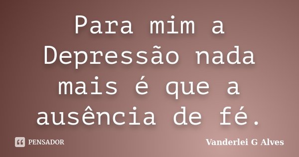 Para mim a Depressão nada mais é que a ausência de fé.... Frase de Vanderlei G Alves.