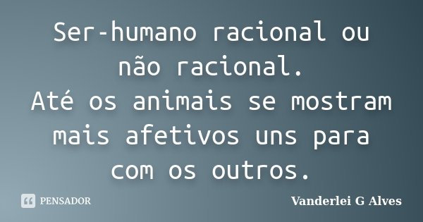 Ser-humano racional ou não racional. Até os animais se mostram mais afetivos uns para com os outros.... Frase de Vanderlei G Alves.